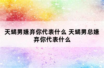 天蝎男嫌弃你代表什么 天蝎男总嫌弃你代表什么